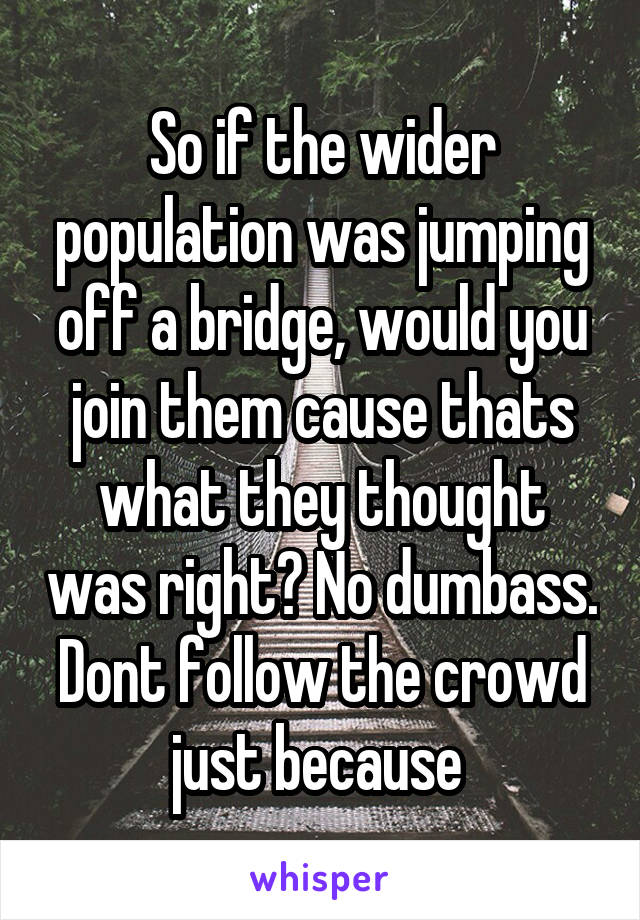 So if the wider population was jumping off a bridge, would you join them cause thats what they thought was right? No dumbass. Dont follow the crowd just because 