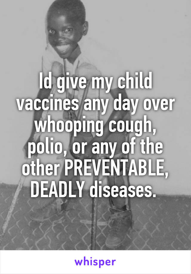 Id give my child vaccines any day over whooping cough, polio, or any of the other PREVENTABLE, DEADLY diseases. 