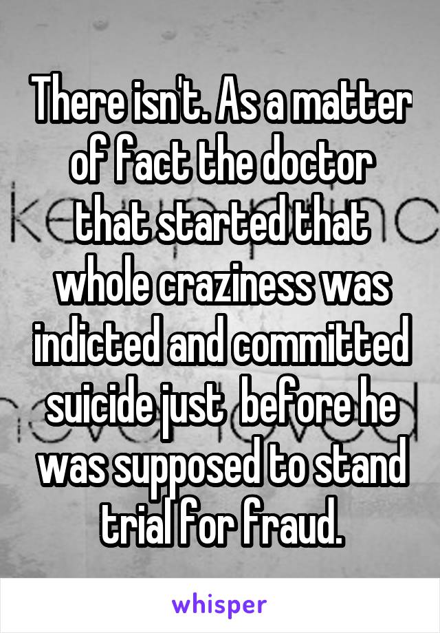 There isn't. As a matter of fact the doctor that started that whole craziness was indicted and committed suicide just  before he was supposed to stand trial for fraud.