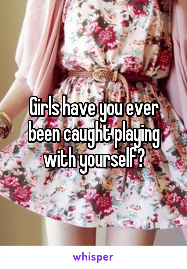 Girls have you ever been caught playing with yourself?