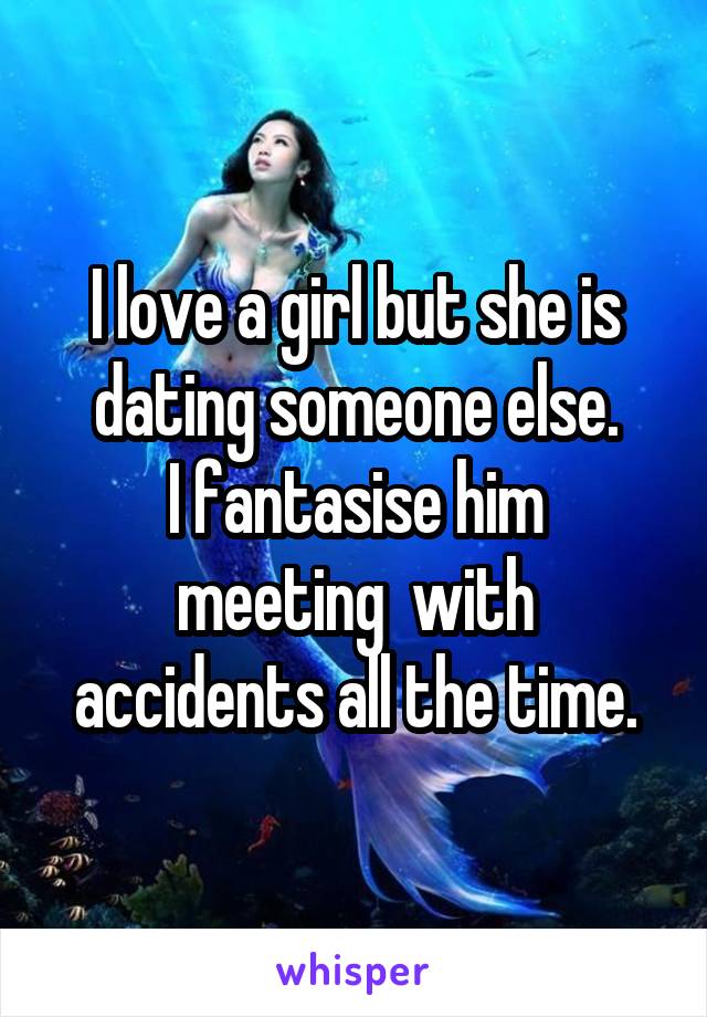 I love a girl but she is dating someone else.
I fantasise him meeting  with accidents all the time.