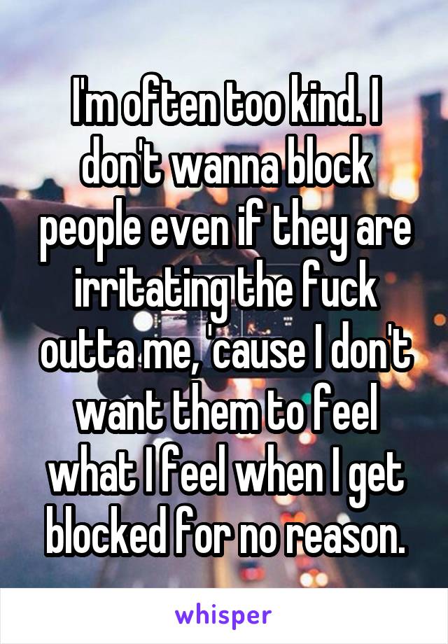 I'm often too kind. I don't wanna block people even if they are irritating the fuck outta me, 'cause I don't want them to feel what I feel when I get blocked for no reason.