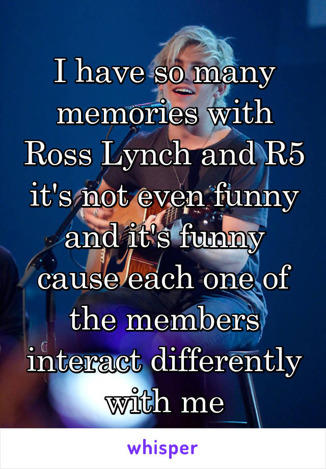 I have so many memories with Ross Lynch and R5 it's not even funny and it's funny cause each one of the members interact differently with me