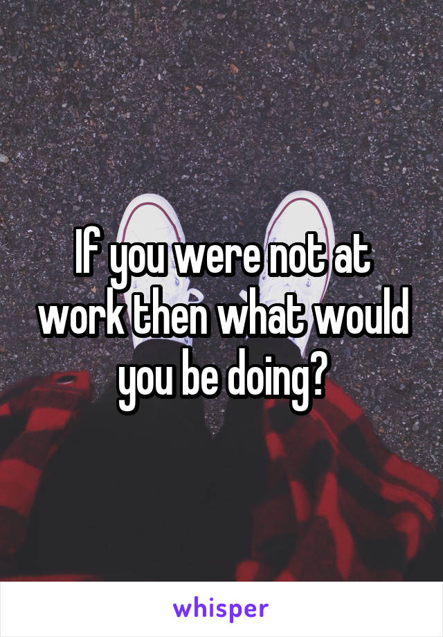 If you were not at work then what would you be doing?