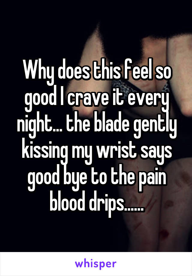 Why does this feel so good I crave it every night... the blade gently kissing my wrist says good bye to the pain blood drips......