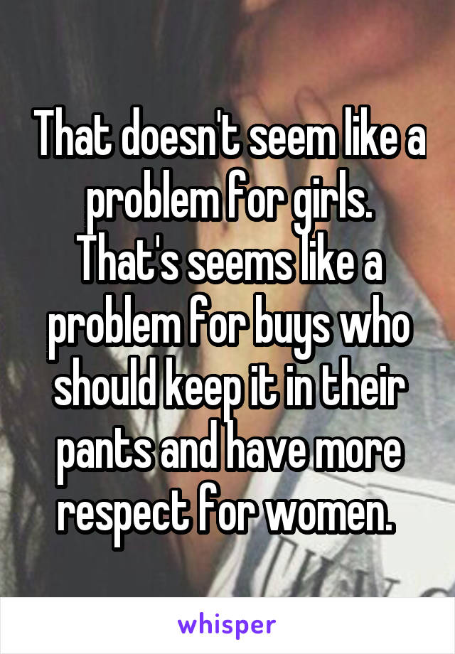 That doesn't seem like a problem for girls. That's seems like a problem for buys who should keep it in their pants and have more respect for women. 