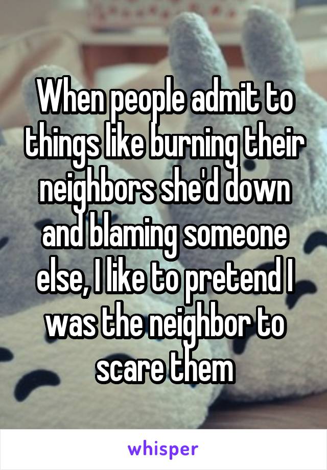 When people admit to things like burning their neighbors she'd down and blaming someone else, I like to pretend I was the neighbor to scare them