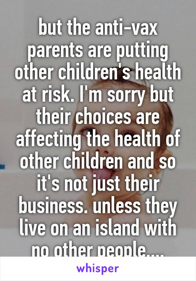 but the anti-vax parents are putting other children's health at risk. I'm sorry but their choices are affecting the health of other children and so it's not just their business. unless they live on an island with no other people....