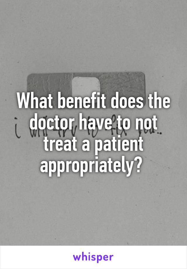 What benefit does the doctor have to not treat a patient appropriately? 