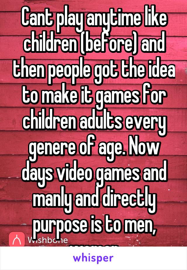 Cant play anytime like children (before) and then people got the idea to make it games for children adults every genere of age. Now days video games and manly and directly purpose is to men, women