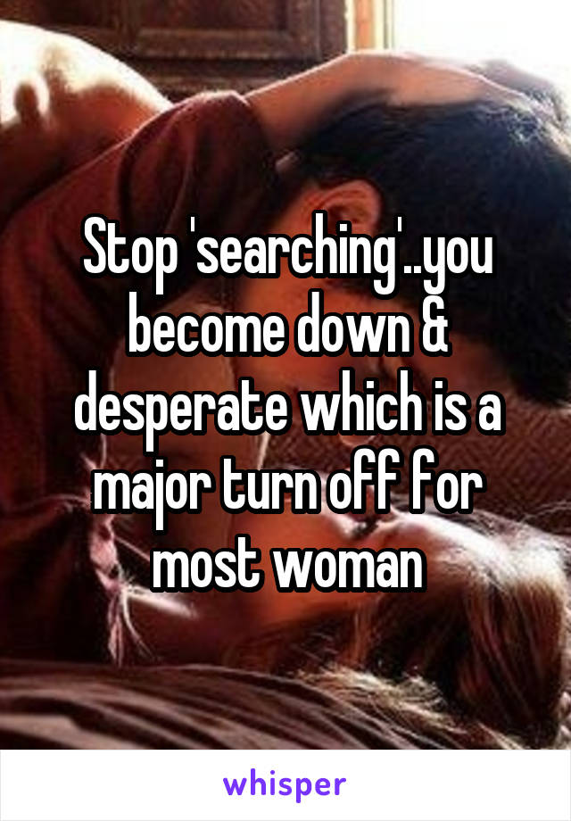 Stop 'searching'..you become down & desperate which is a major turn off for most woman