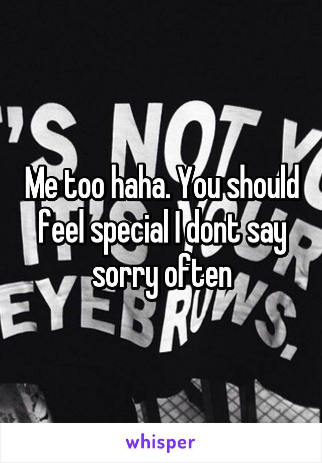 Me too haha. You should feel special I dont say sorry often