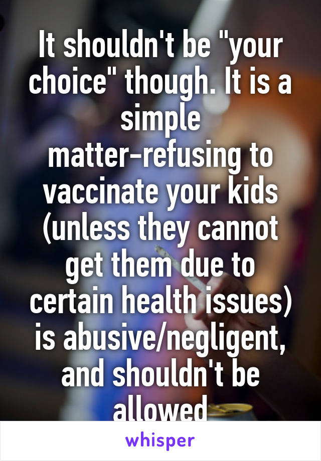 It shouldn't be "your choice" though. It is a simple matter-refusing to vaccinate your kids (unless they cannot get them due to certain health issues) is abusive/negligent, and shouldn't be allowed