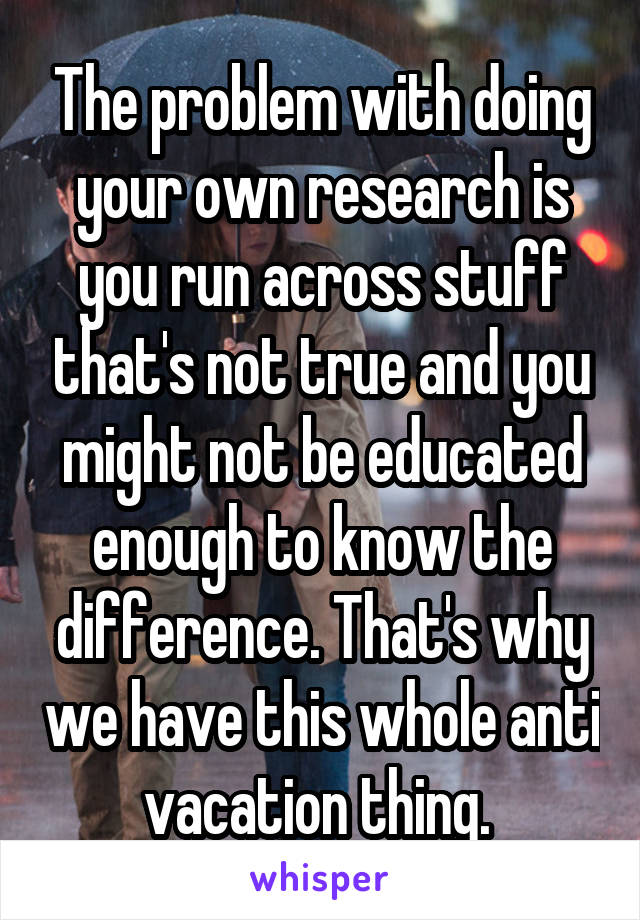 The problem with doing your own research is you run across stuff that's not true and you might not be educated enough to know the difference. That's why we have this whole anti vacation thing. 