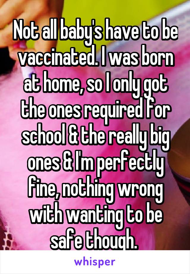 Not all baby's have to be vaccinated. I was born at home, so I only got the ones required for school & the really big ones & I'm perfectly fine, nothing wrong with wanting to be safe though. 