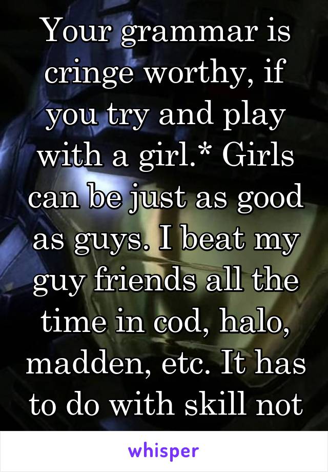 Your grammar is cringe worthy, if you try and play with a girl.* Girls can be just as good as guys. I beat my guy friends all the time in cod, halo, madden, etc. It has to do with skill not gender.