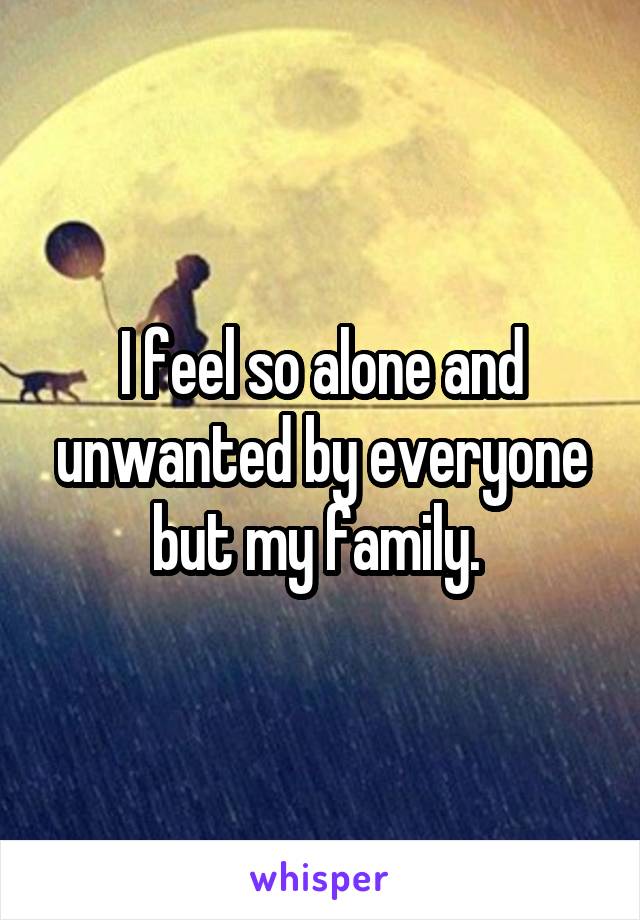 I feel so alone and unwanted by everyone but my family. 