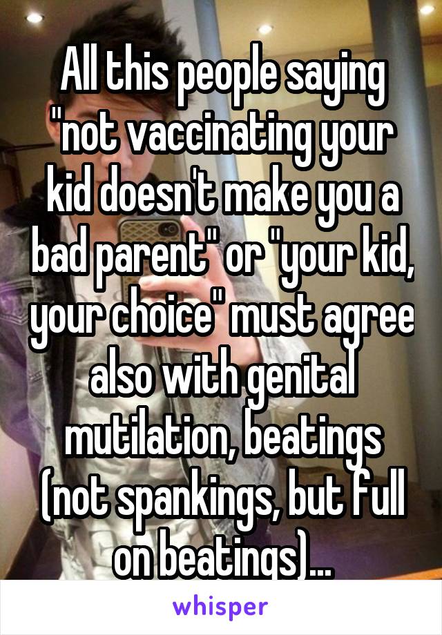 All this people saying "not vaccinating your kid doesn't make you a bad parent" or "your kid, your choice" must agree also with genital mutilation, beatings (not spankings, but full on beatings)...