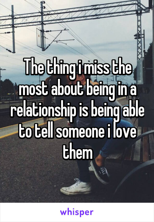 The thing i miss the most about being in a relationship is being able to tell someone i love them