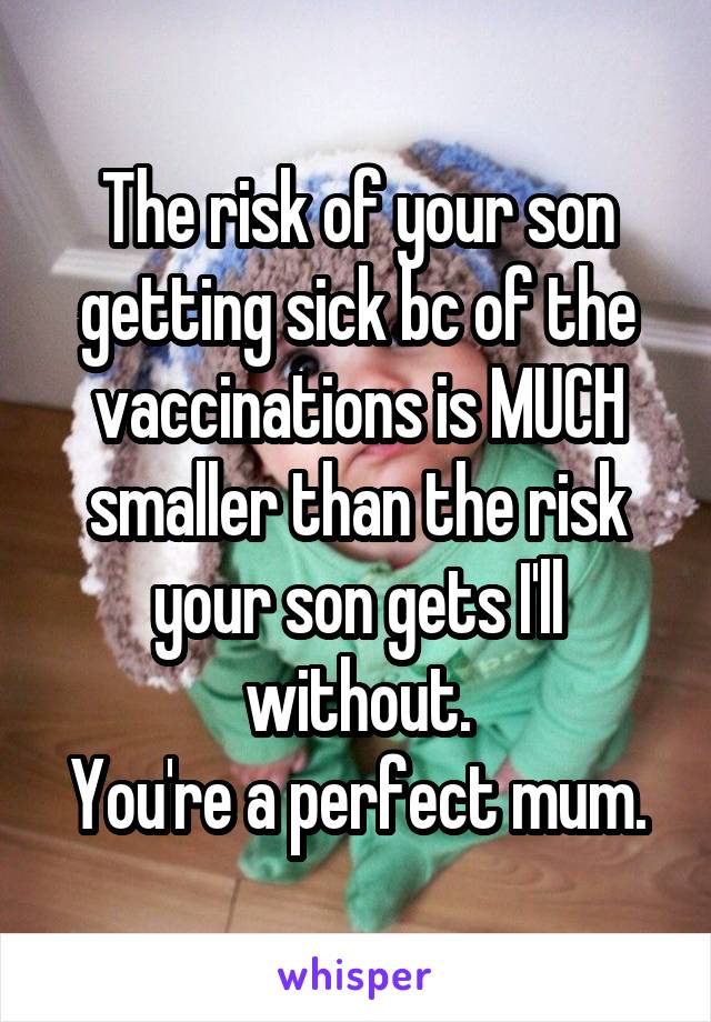 The risk of your son getting sick bc of the vaccinations is MUCH smaller than the risk your son gets I'll without.
You're a perfect mum.