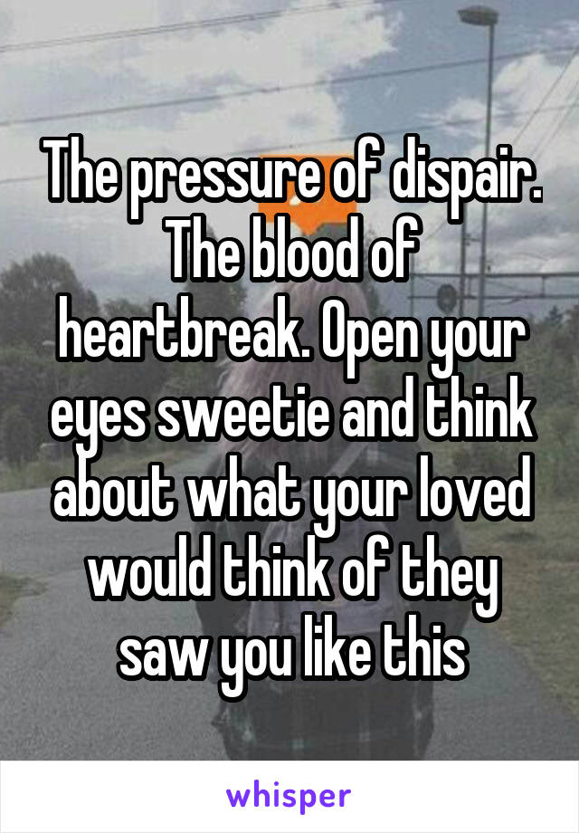 The pressure of dispair. The blood of heartbreak. Open your eyes sweetie and think about what your loved would think of they saw you like this