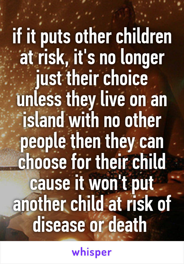 if it puts other children at risk, it's no longer just their choice unless they live on an island with no other people then they can choose for their child cause it won't put another child at risk of disease or death 