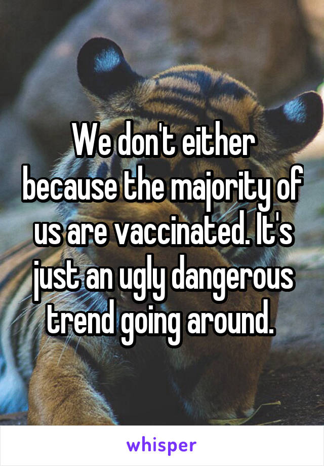 We don't either because the majority of us are vaccinated. It's just an ugly dangerous trend going around. 