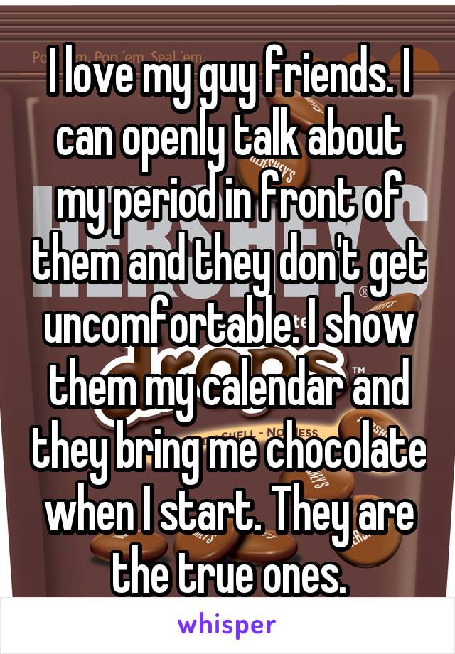 I love my guy friends. I can openly talk about my period in front of them and they don't get uncomfortable. I show them my calendar and they bring me chocolate when I start. They are the true ones.