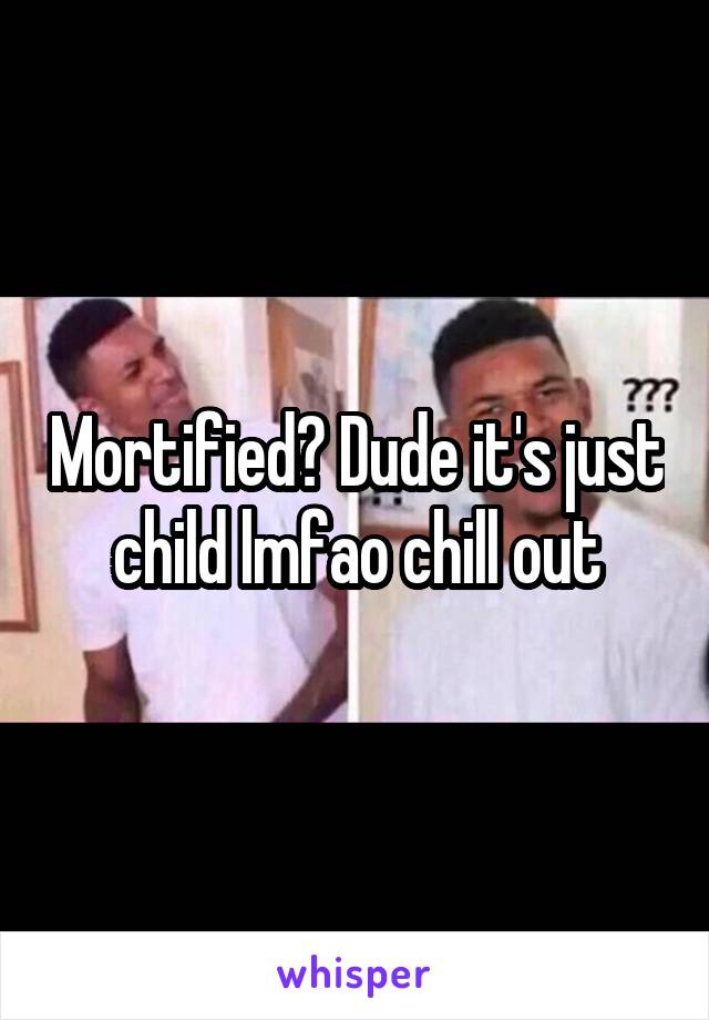 Mortified? Dude it's just child lmfao chill out