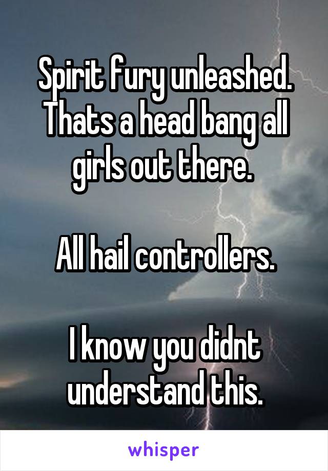 Spirit fury unleashed. Thats a head bang all girls out there. 

All hail controllers.

I know you didnt understand this.