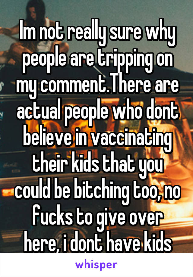 Im not really sure why people are tripping on my comment.There are actual people who dont believe in vaccinating their kids that you could be bitching too, no fucks to give over here, i dont have kids