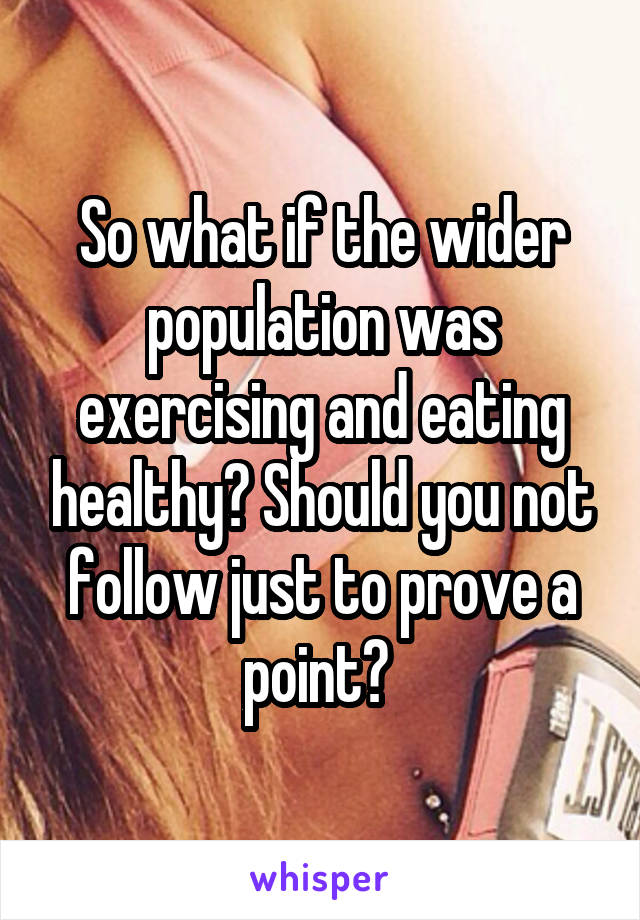 So what if the wider population was exercising and eating healthy? Should you not follow just to prove a point? 