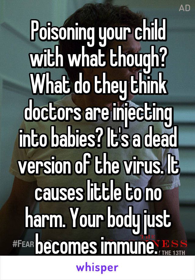 Poisoning your child with what though? What do they think doctors are injecting into babies? It's a dead version of the virus. It causes little to no harm. Your body just becomes immune. 