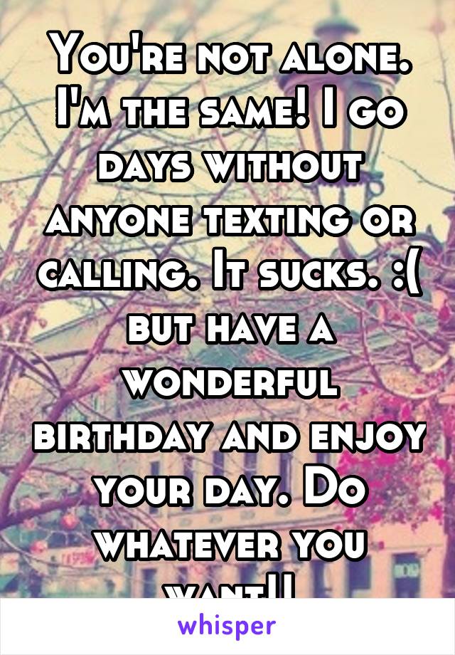 You're not alone. I'm the same! I go days without anyone texting or calling. It sucks. :( but have a wonderful birthday and enjoy your day. Do whatever you want!!