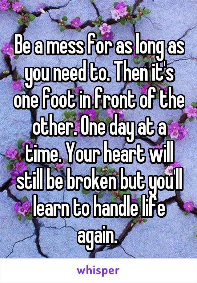 Be a mess for as long as you need to. Then it's one foot in front of the other. One day at a time. Your heart will still be broken but you'll learn to handle life again. 