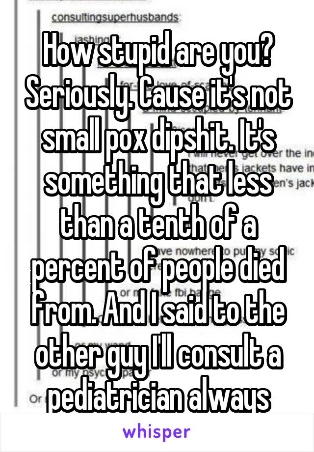 How stupid are you? Seriously. Cause it's not small pox dipshit. It's something that less than a tenth of a percent of people died from. And I said to the other guy I'll consult a pediatrician always