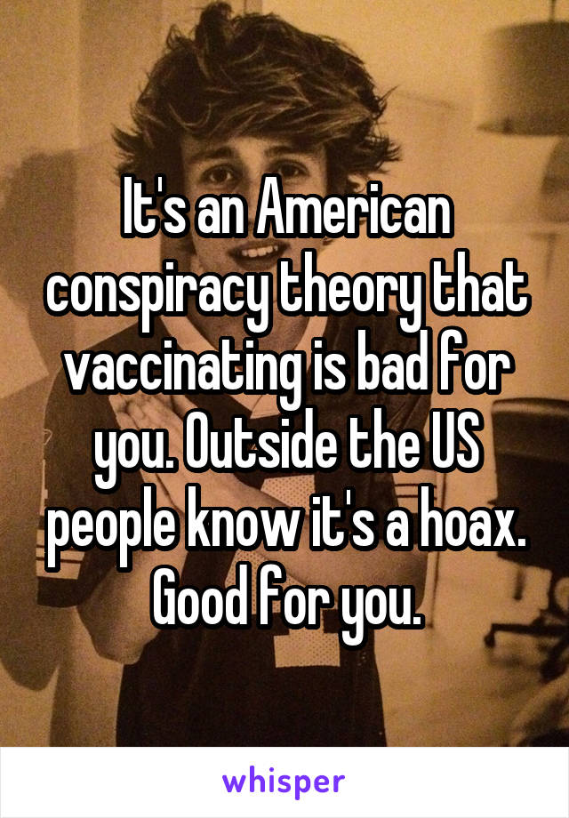 It's an American conspiracy theory that vaccinating is bad for you. Outside the US people know it's a hoax. Good for you.
