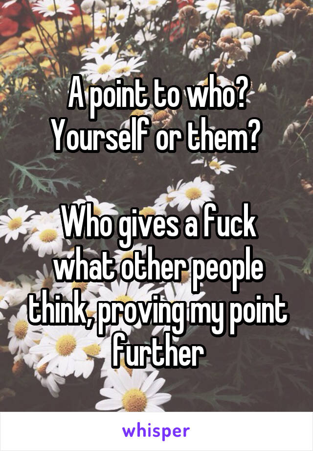 A point to who? Yourself or them? 

Who gives a fuck what other people think, proving my point further