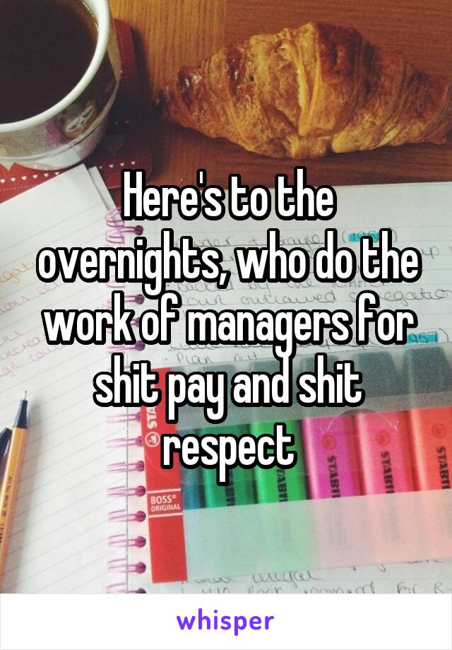 Here's to the overnights, who do the work of managers for shit pay and shit respect