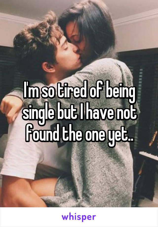 I'm so tired of being single but I have not found the one yet..