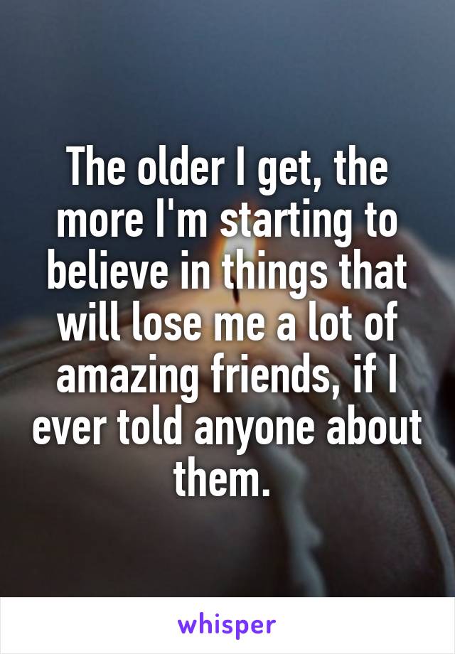 The older I get, the more I'm starting to believe in things that will lose me a lot of amazing friends, if I ever told anyone about them. 