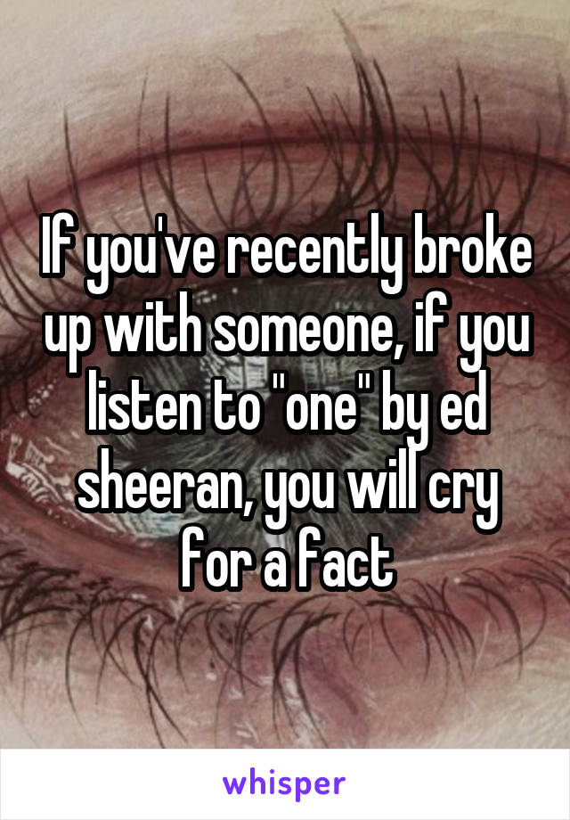 If you've recently broke up with someone, if you listen to "one" by ed sheeran, you will cry for a fact