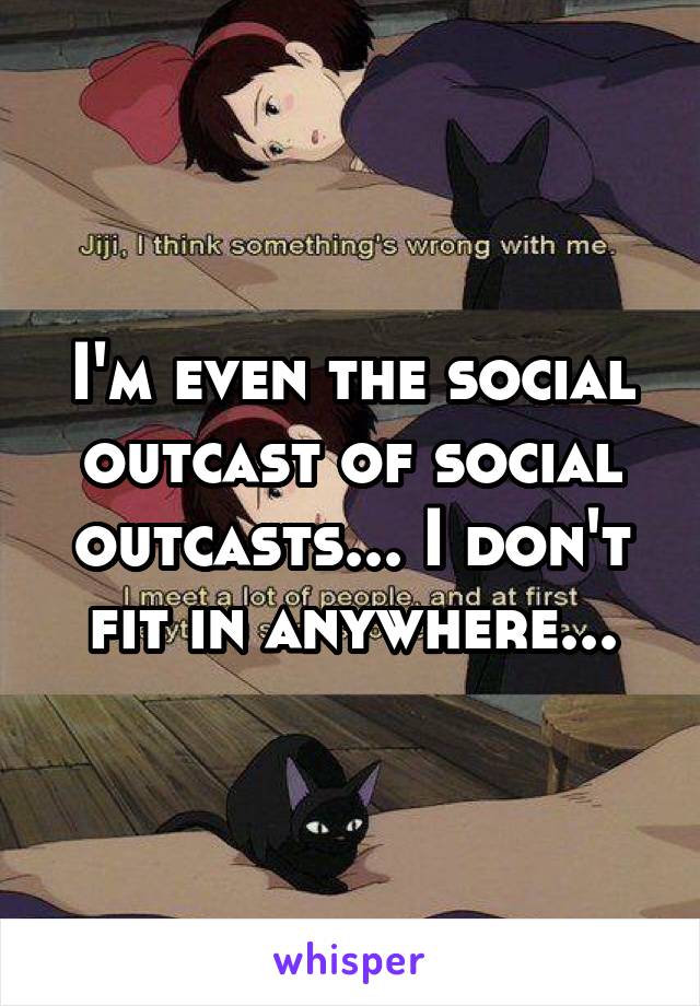 I'm even the social outcast of social outcasts... I don't fit in anywhere...