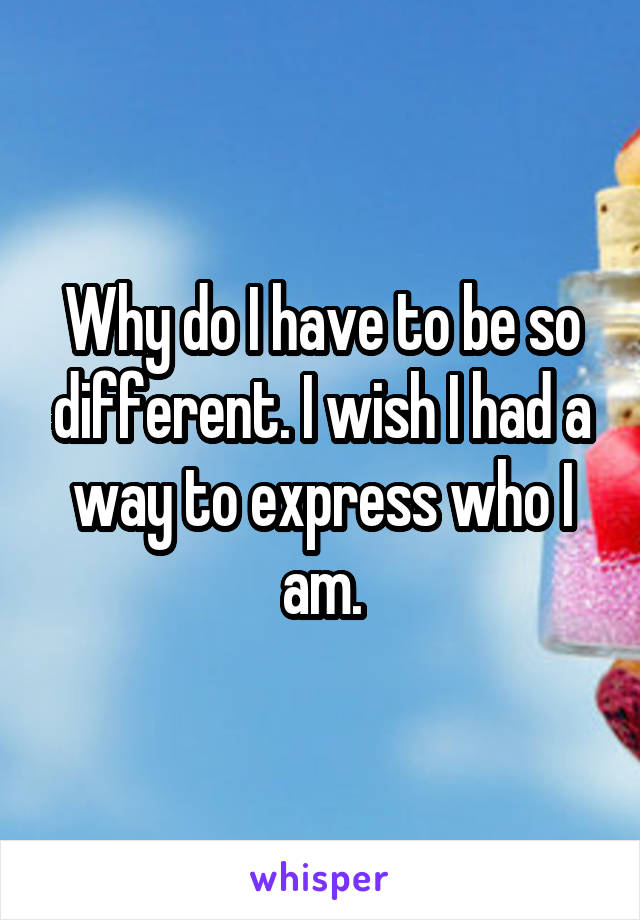 Why do I have to be so different. I wish I had a way to express who I am.