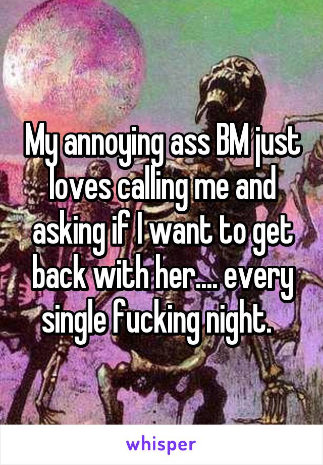 My annoying ass BM just loves calling me and asking if I want to get back with her.... every single fucking night.  