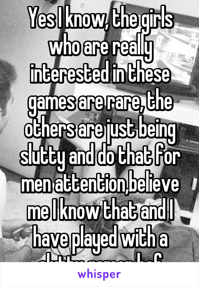 Yes I know, the girls who are really interested in these games are rare, the others are just being slutty and do that for men attention,believe me I know that and I have played with a slutty gamer bef