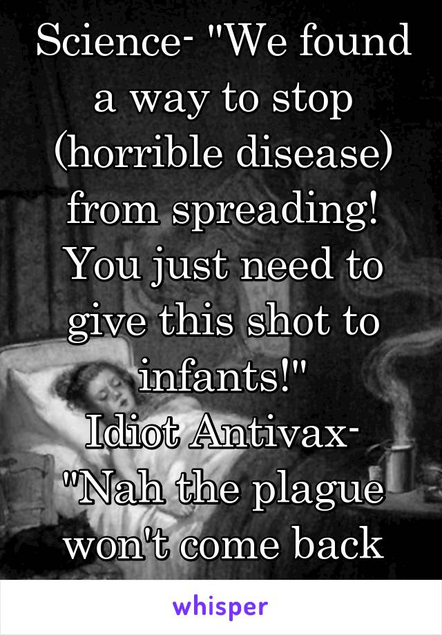 Science- "We found a way to stop (horrible disease) from spreading! You just need to give this shot to infants!"
Idiot Antivax- "Nah the plague won't come back right?"