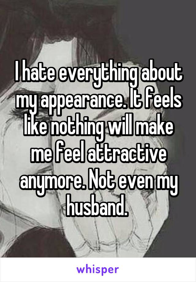 I hate everything about my appearance. It feels like nothing will make me feel attractive anymore. Not even my husband. 