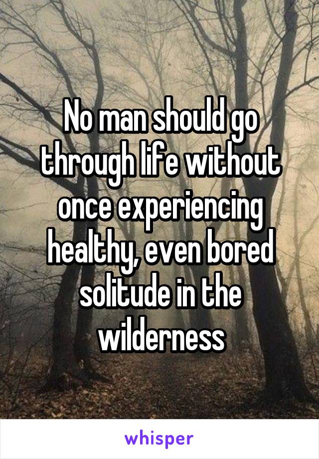 No man should go through life without once experiencing healthy, even bored solitude in the wilderness