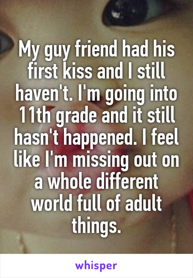 My guy friend had his first kiss and I still haven't. I'm going into 11th grade and it still hasn't happened. I feel like I'm missing out on a whole different world full of adult things.